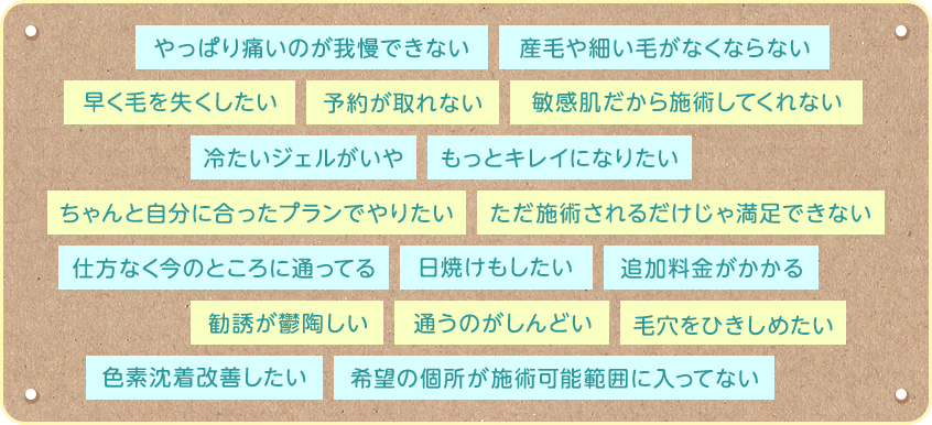 やっぱり痛いのが我慢できない　産毛や細い毛がなくならない　早く毛を失くしたい　予約が取れない　敏感肌だから施術してくれない　等